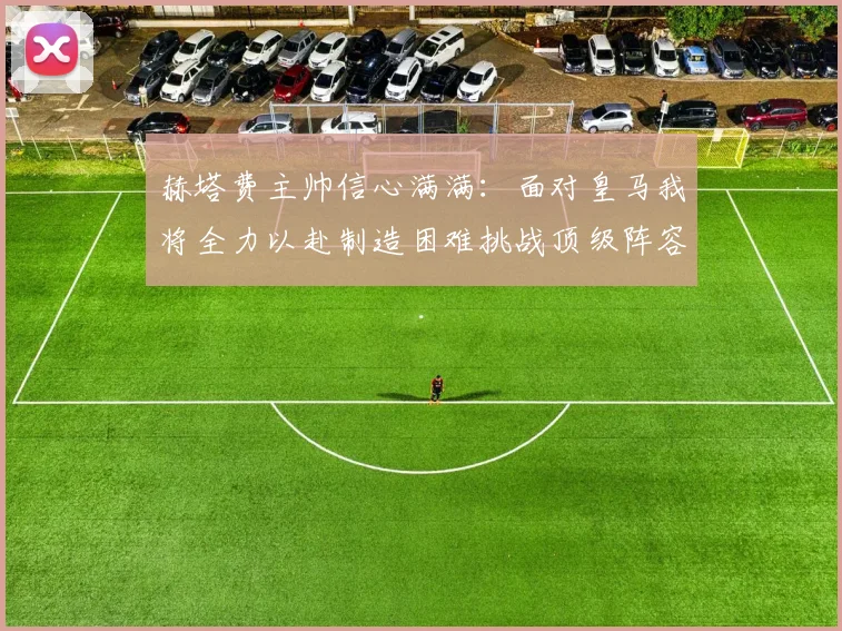 赫塔费主帅信心满满：面对皇马我将全力以赴制造困难挑战顶级阵容
