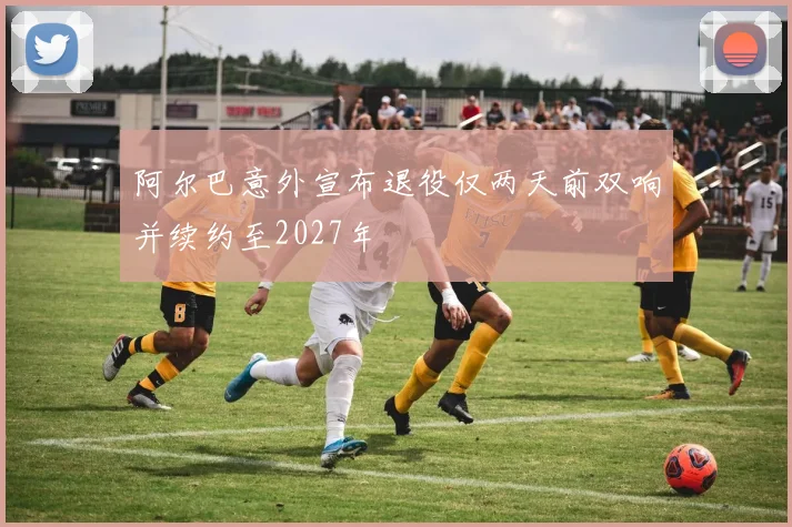 阿尔巴意外宣布退役仅两天前双响并续约至2027年