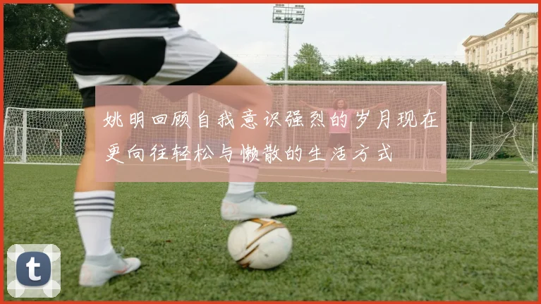 姚明回顾自我意识强烈的岁月现在更向往轻松与懒散的生活方式