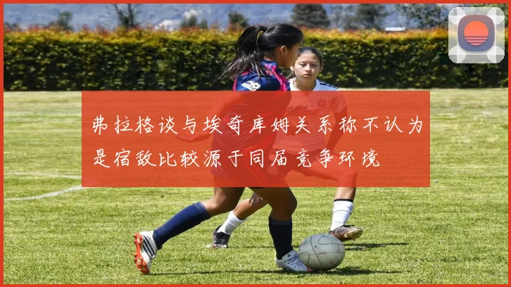 弗拉格谈与埃奇库姆关系称不认为是宿敌比较源于同届竞争环境