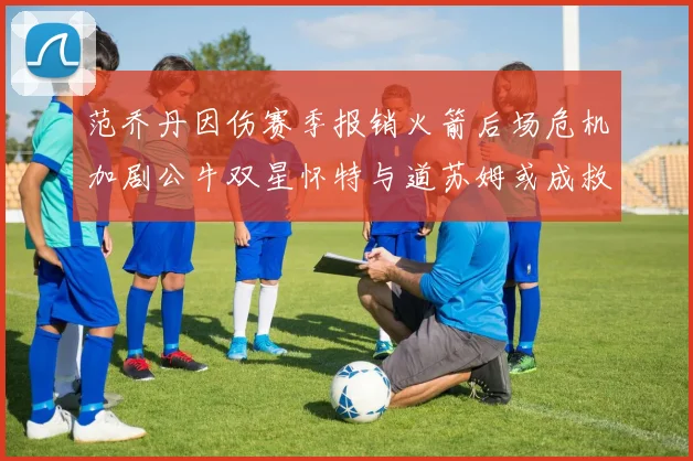 范乔丹因伤赛季报销火箭后场危机加剧公牛双星怀特与道苏姆或成救援希望