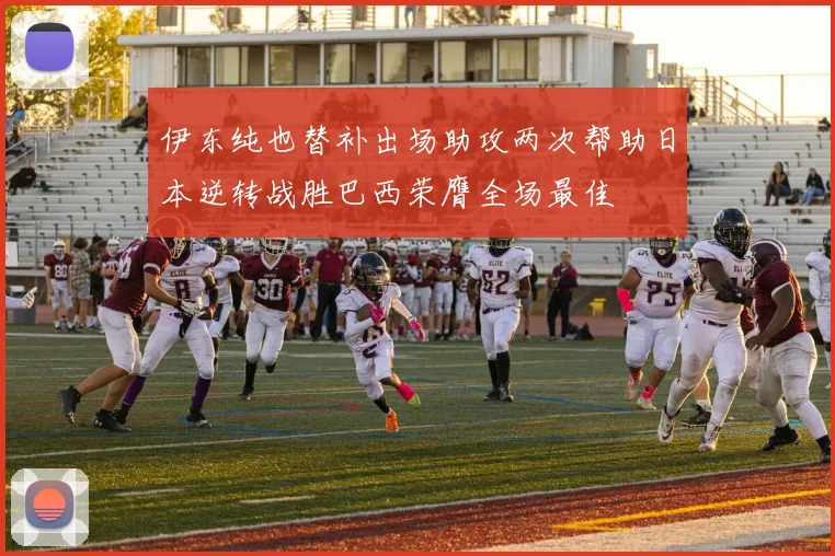 伊东纯也替补出场助攻两次帮助日本逆转战胜巴西荣膺全场最佳