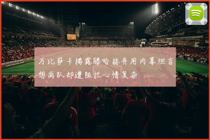万比萨卡揭露滕哈赫弃用内幕坦言想离队却遭阻拦心情复杂