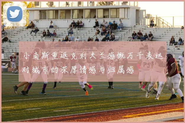 小南斯重返克利夫兰感慨万千表达对城市的深厚情感与归属感