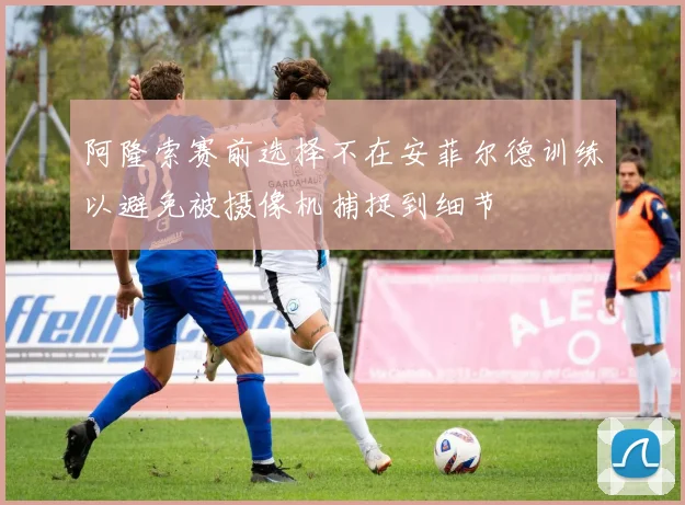 阿隆索赛前选择不在安菲尔德训练以避免被摄像机捕捉到细节