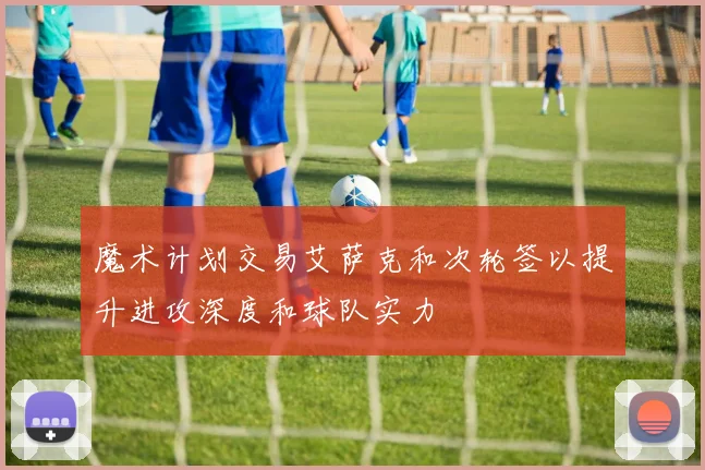 魔术计划交易艾萨克和次轮签以提升进攻深度和球队实力