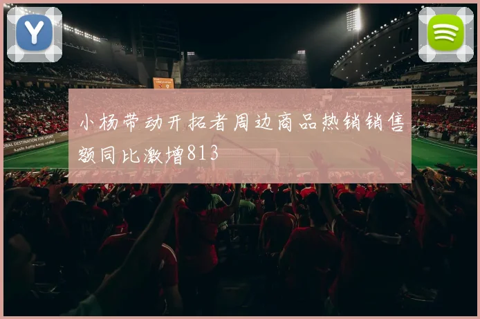 小杨带动开拓者周边商品热销销售额同比激增813