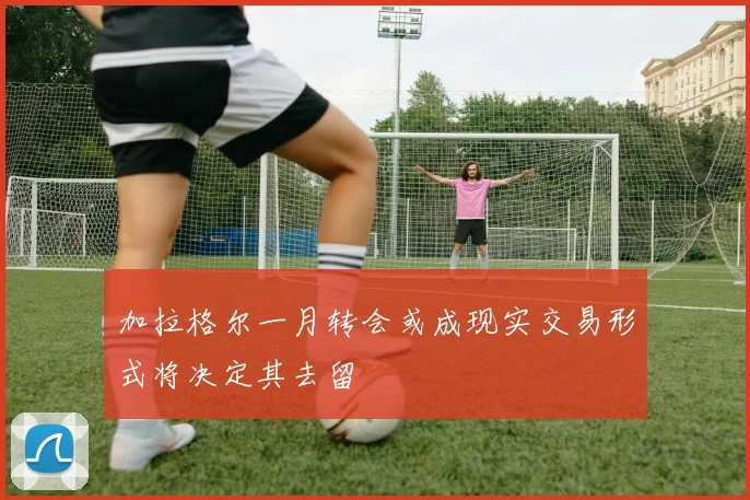 加拉格尔一月转会或成现实交易形式将决定其去留
