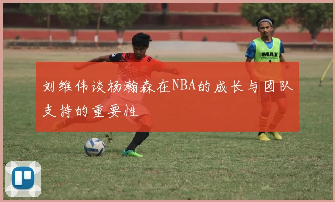 刘维伟谈杨瀚森在NBA的成长与团队支持的重要性