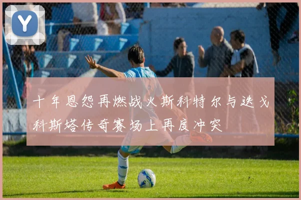 十年恩怨再燃战火斯科特尔与迭戈科斯塔传奇赛场上再度冲突