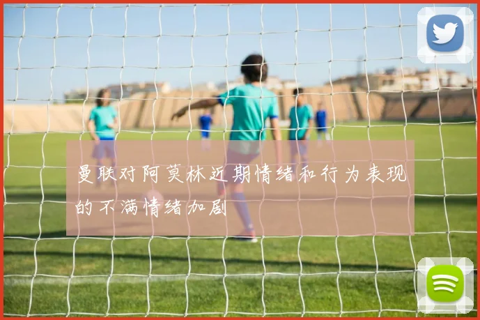 曼联对阿莫林近期情绪和行为表现的不满情绪加剧