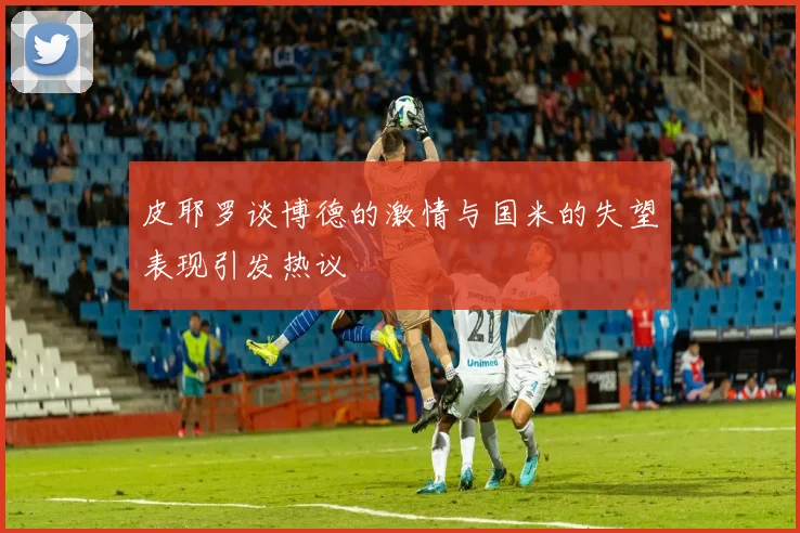 皮耶罗谈博德的激情与国米的失望表现引发热议