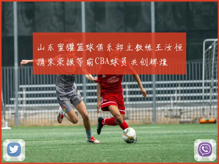 山东蜜獾篮球俱乐部主教练王汝恒携朱荣振等前CBA球员共创辉煌