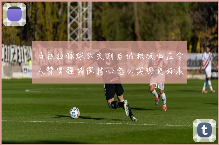 马祖拉称球队失利后的积极回应令人赞赏强调保持心态以实现更好表现