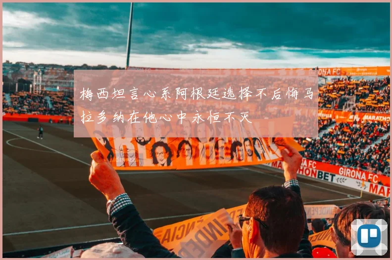 梅西坦言心系阿根廷选择不后悔马拉多纳在他心中永恒不灭