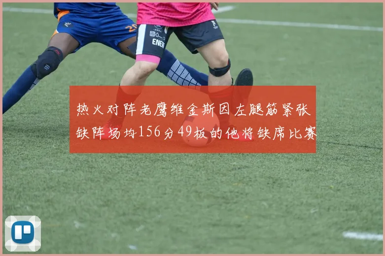 热火对阵老鹰维金斯因左腿筋紧张缺阵场均156分49板的他将缺席比赛