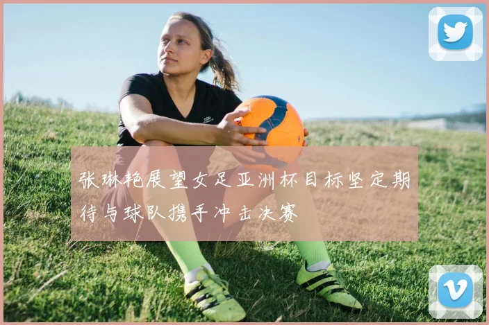 张琳艳展望女足亚洲杯目标坚定期待与球队携手冲击决赛