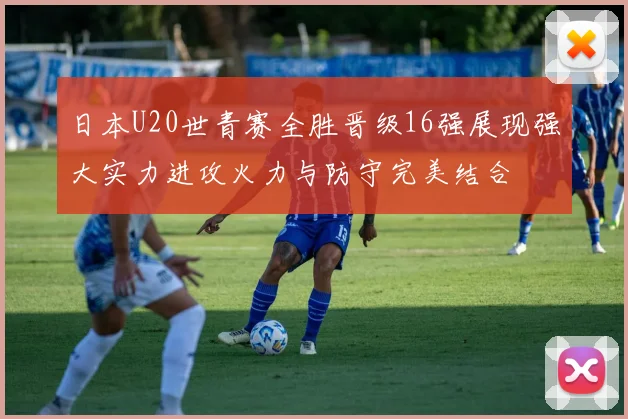 日本U20世青赛全胜晋级16强展现强大实力进攻火力与防守完美结合
