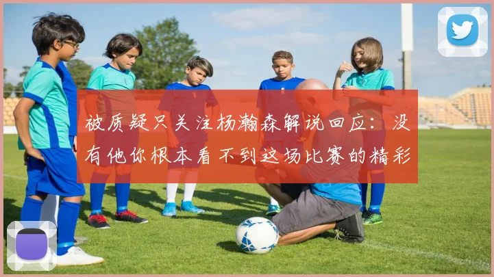 被质疑只关注杨瀚森解说回应：没有他你根本看不到这场比赛的精彩