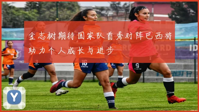 金志树期待国家队首秀对阵巴西将助力个人成长与进步