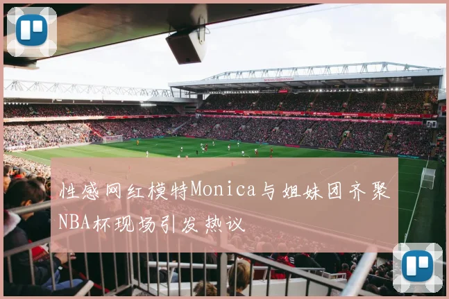 性感网红模特Monica与姐妹团齐聚NBA杯现场引发热议