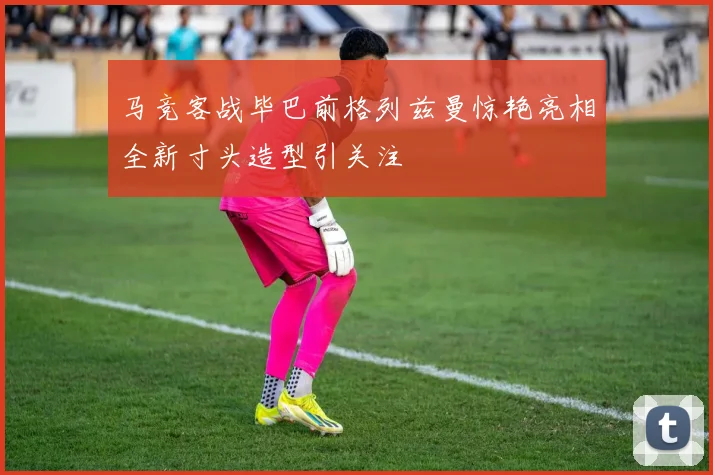 马竞客战毕巴前格列兹曼惊艳亮相全新寸头造型引关注