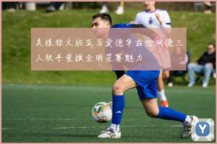 美媒称文班亚马爱德华兹伦纳德三人联手重振全明星赛魅力