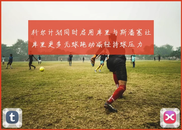 科尔计划同时启用库里与斯潘塞让库里更多无球跑动减轻持球压力