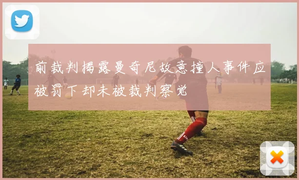 前裁判揭露曼奇尼故意撞人事件应被罚下却未被裁判察觉