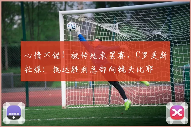 心情不错！被传结束罢赛，C罗更新社媒：抵达胜利总部向镜头比耶