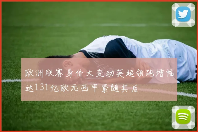 欧洲联赛身价大变动英超领跑增幅达131亿欧元西甲紧随其后