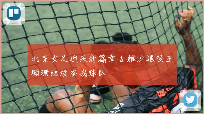 北京女足迎来新篇章古雅沙退役王珊珊继续奋战球队