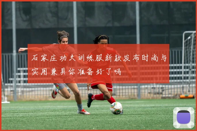 石家庄功夫训练服新款发布时尚与实用兼具你准备好了吗