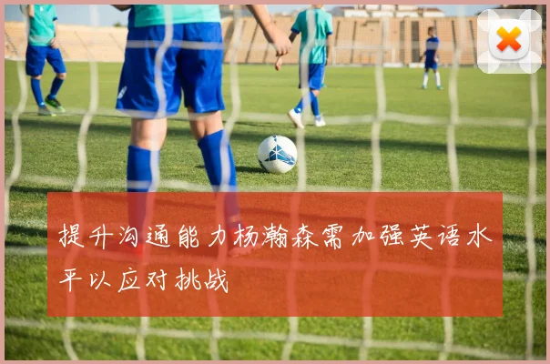 提升沟通能力杨瀚森需加强英语水平以应对挑战