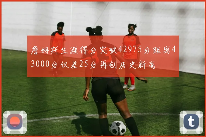 詹姆斯生涯得分突破42975分距离43000分仅差25分再创历史新高