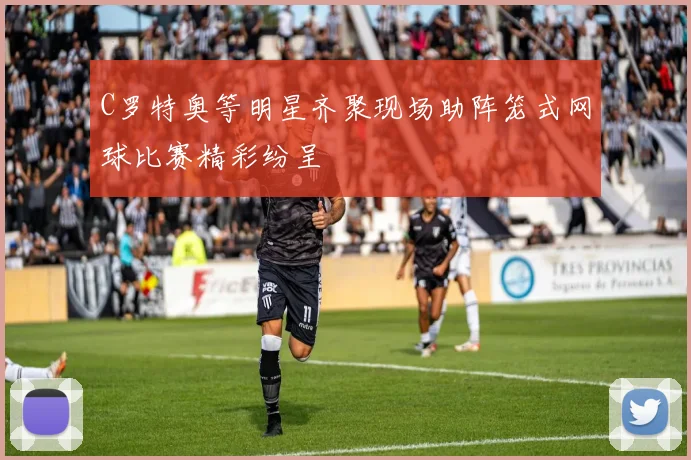 C罗特奥等明星齐聚现场助阵笼式网球比赛精彩纷呈