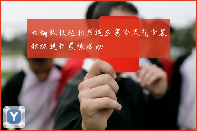 大埔队抵达北京适应寒冷天气今晨积极进行晨练活动
