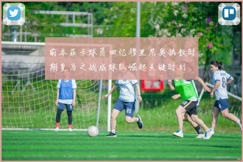 前本菲卡球员回忆穆里尼奥执教时期皇马之战成球队崛起关键时刻