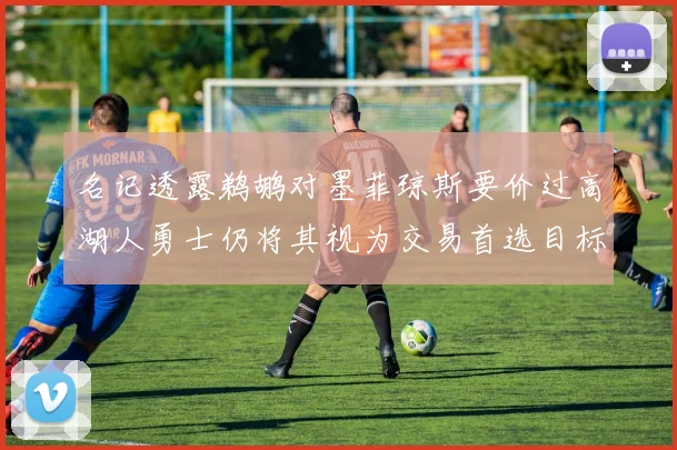 名记透露鹈鹕对墨菲琼斯要价过高湖人勇士仍将其视为交易首选目标