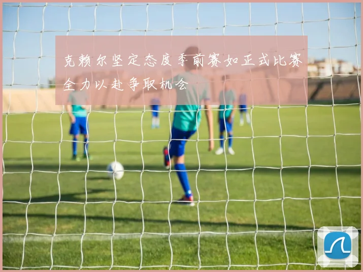 克赖尔坚定态度季前赛如正式比赛全力以赴争取机会