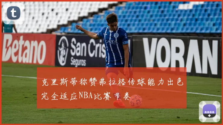 克里斯蒂称赞弗拉格传球能力出色完全适应NBA比赛节奏