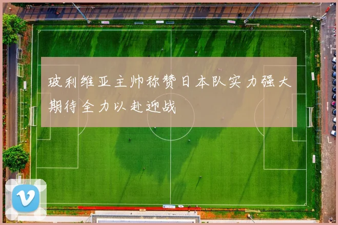 玻利维亚主帅称赞日本队实力强大期待全力以赴迎战