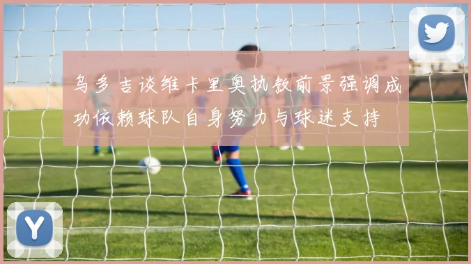 乌多吉谈维卡里奥执教前景强调成功依赖球队自身努力与球迷支持