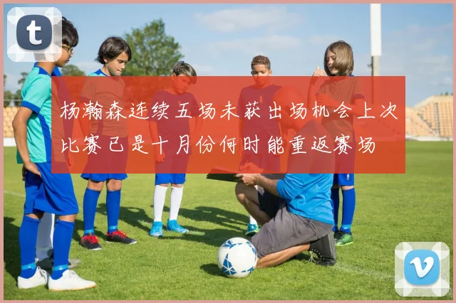 杨瀚森连续五场未获出场机会上次比赛已是十月份何时能重返赛场