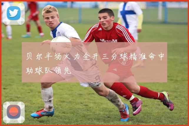 贝尔半场火力全开三分球精准命中助球队领先
