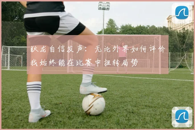 狄龙自信发声：无论外界如何评价我始终能在比赛中扭转局势