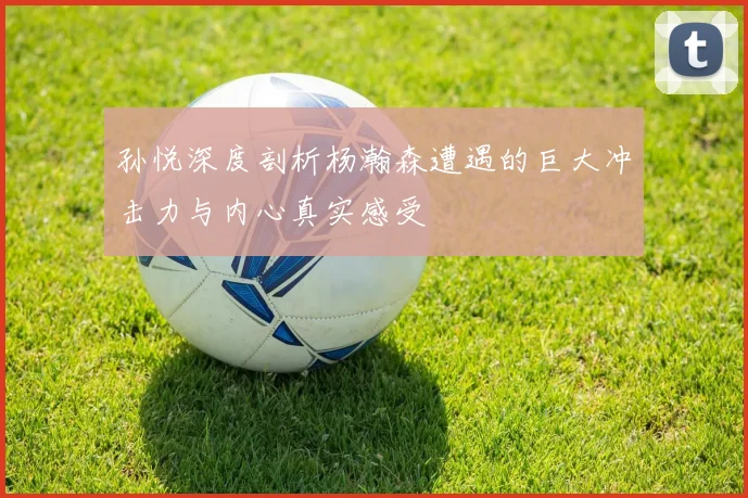 孙悦深度剖析杨瀚森遭遇的巨大冲击力与内心真实感受